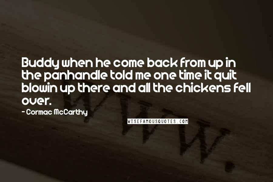 Cormac McCarthy quotes: Buddy when he come back from up in the panhandle told me one time it quit blowin up there and all the chickens fell over. Cormac McCarthy quotes: Buddy when he come back from up in the panhandle told me one time it quit blowin up there and all the chickens fell over.