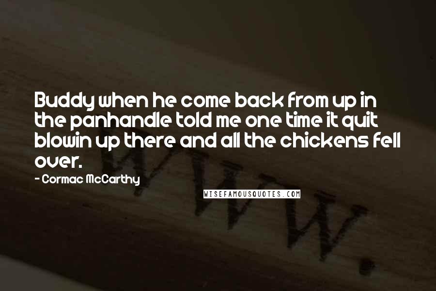 Cormac McCarthy quotes: Buddy when he come back from up in the panhandle told me one time it quit blowin up there and all the chickens fell over.