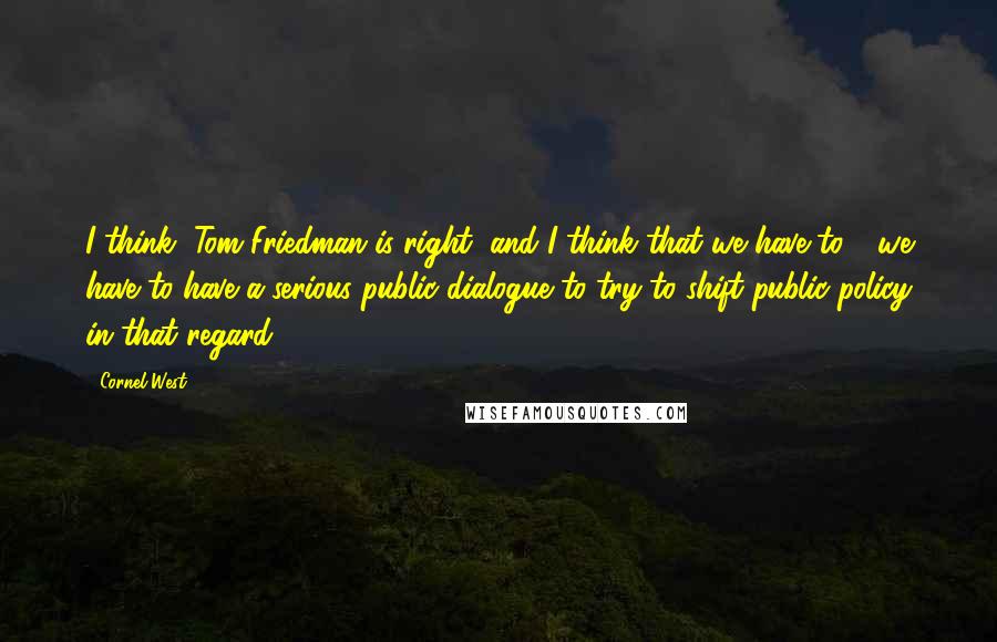 Cornel West quotes: I think, Tom Friedman is right, and I think that we have to - we have to have a serious public dialogue to try to shift public policy in that