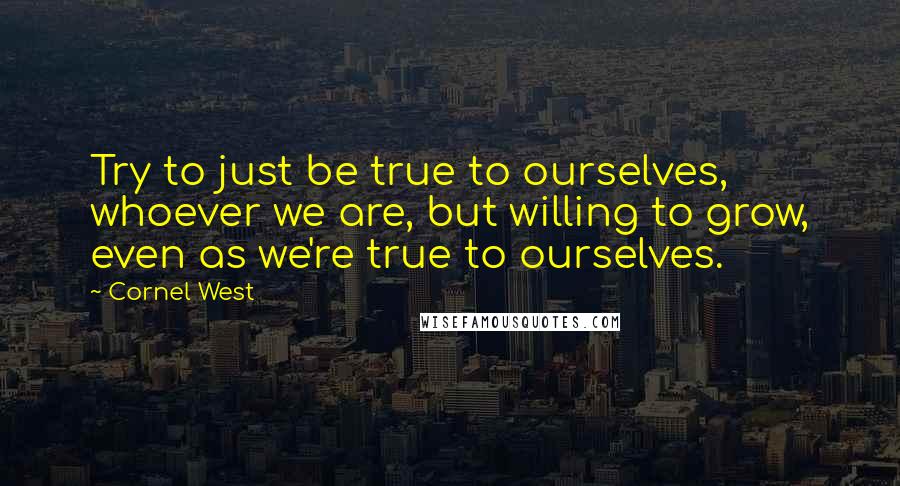 Cornel West quotes: Try to just be true to ourselves, whoever we are, but willing to grow, even as we're true to ourselves.