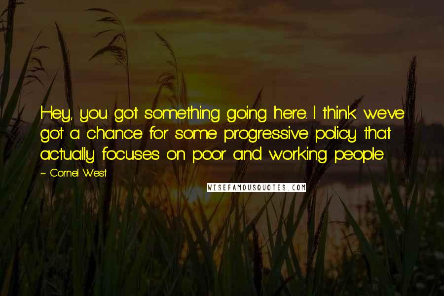 Cornel West quotes: Hey, you got something going here. I think we've got a chance for some progressive policy that actually focuses on poor and working people.