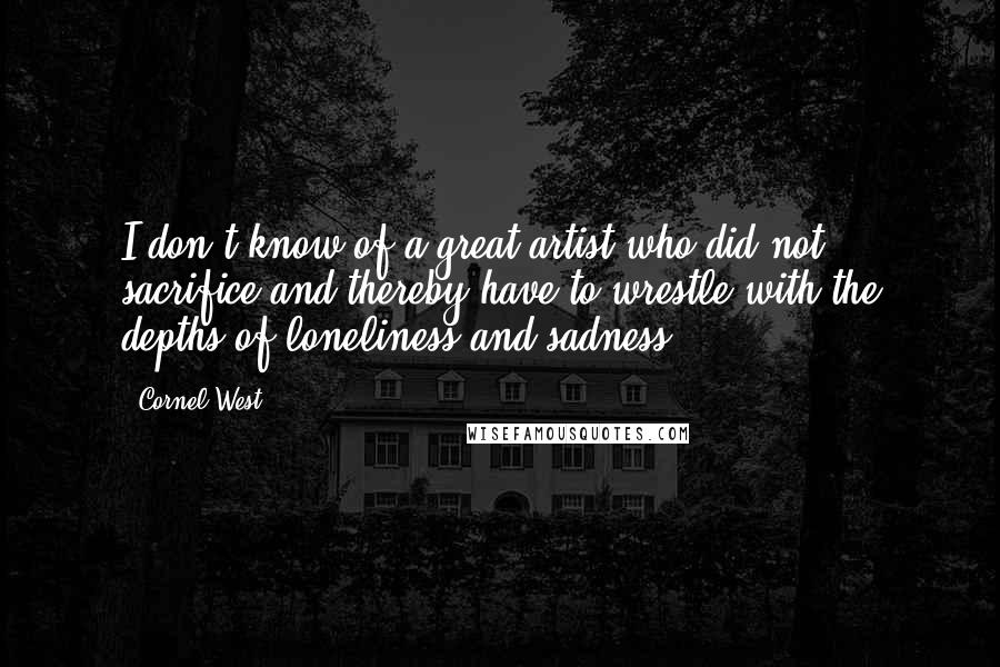 Cornel West quotes: I don't know of a great artist who did not sacrifice and thereby have to wrestle with the depths of loneliness and sadness.