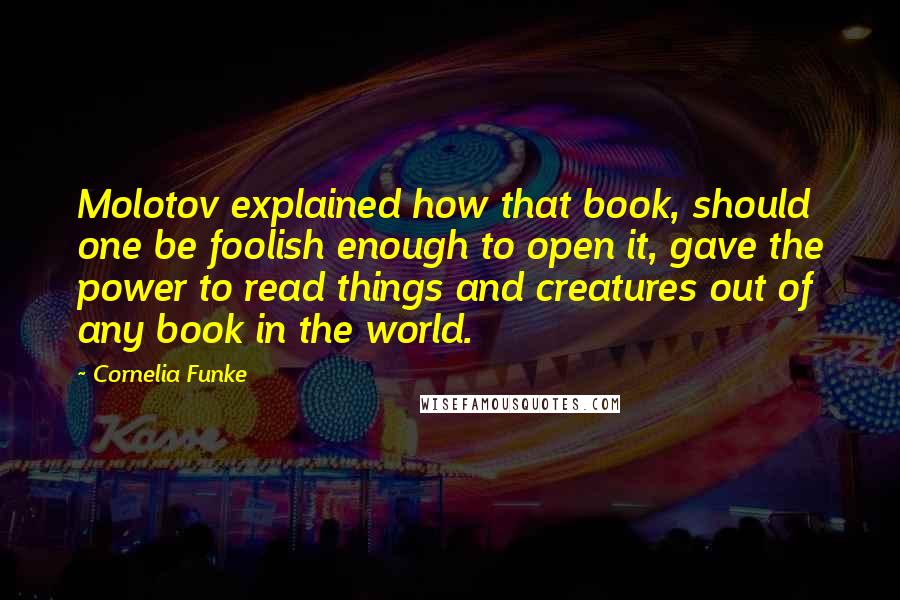 Cornelia Funke quotes: Molotov explained how that book, should one be foolish enough to open it, gave the power to read things and creatures out of any book in the world. Cornelia Funke quotes: Molotov explained how that book, should one be foolish enough to open it, gave the power to read things and creatures out of any book in the world.