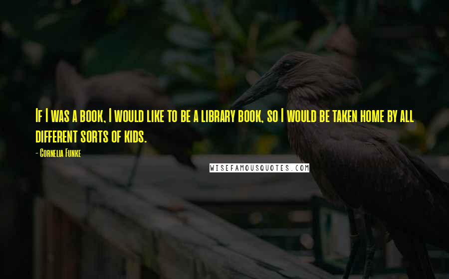 Cornelia Funke quotes: If I was a book, I would like to be a library book, so I would be taken home by all different sorts of kids. Cornelia Funke quotes: If I was a book, I would like to be a library book, so I would be taken home by all different sorts of kids.