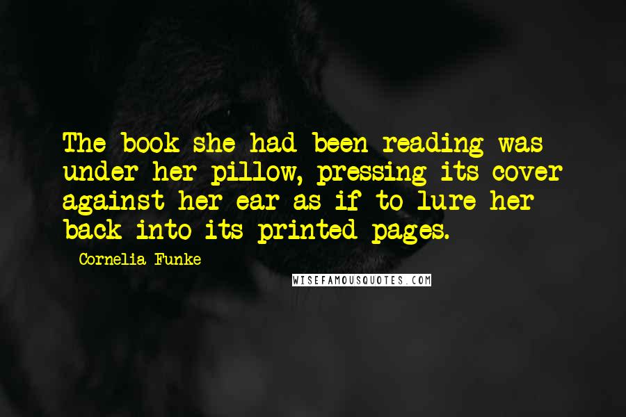 Cornelia Funke quotes: The book she had been reading was under her pillow, pressing its cover against her ear as if to lure her back into its printed pages. Cornelia Funke quotes: The book she had been reading was under her pillow, pressing its cover against her ear as if to lure her back into its printed pages.