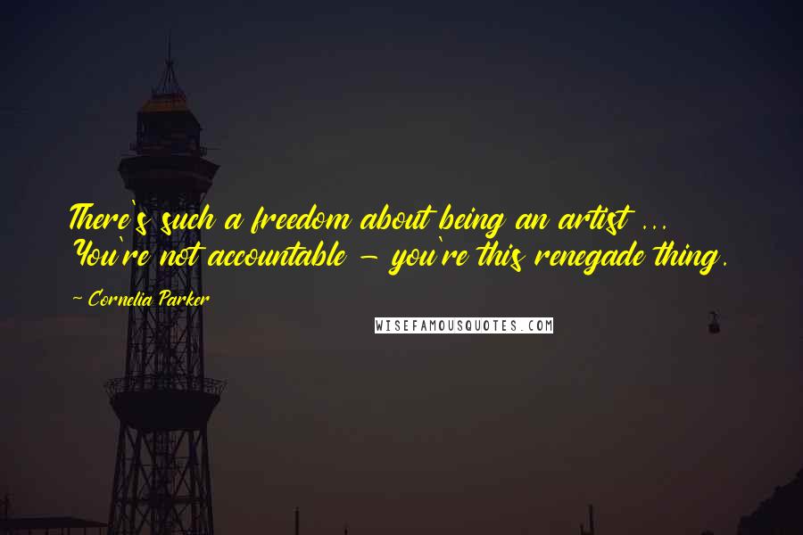 Cornelia Parker quotes: There's such a freedom about being an artist ... You're not accountable - you're this renegade thing.