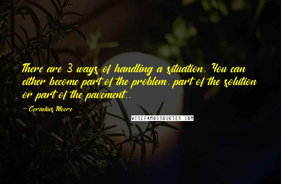 Cornelius Moore quotes: There are 3 ways of handling a situation. You can either become part of the problem, part of the solution or part of the pavement..