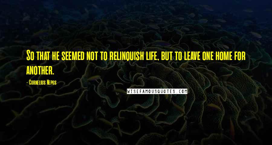 Cornelius Nepos quotes: So that he seemed not to relinquish life, but to leave one home for another.