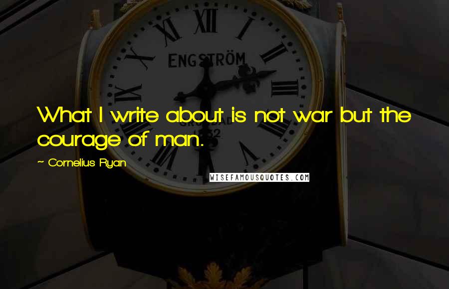 Cornelius Ryan quotes: What I write about is not war but the courage of man.