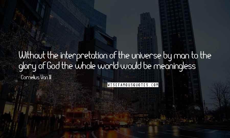 Cornelius Van Til quotes: Without the interpretation of the universe by man to the glory of God the whole world would be meaningless