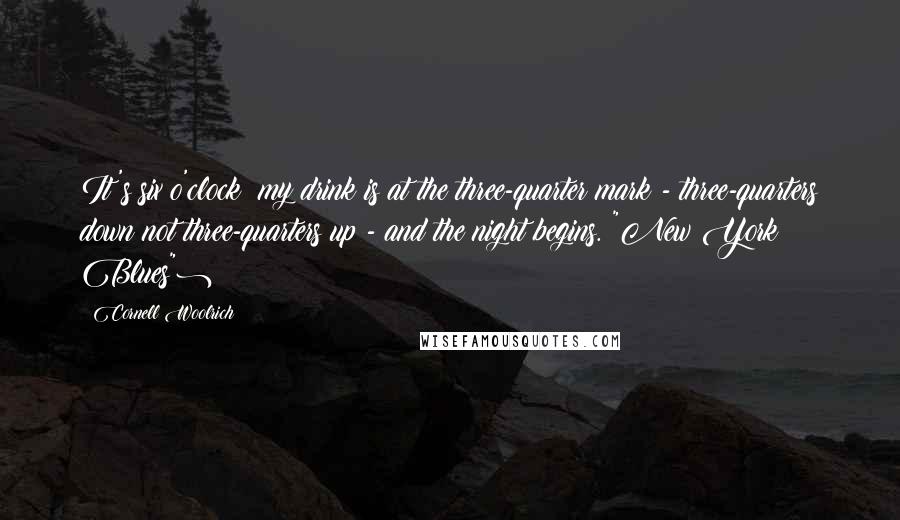 Cornell Woolrich quotes: It's six o'clock; my drink is at the three-quarter mark - three-quarters down not three-quarters up - and the night begins.("New York Blues") Cornell Woolrich quotes: It's six o'clock; my drink is at the three-quarter mark - three-quarters down not three-quarters up - and the night begins.("New York Blues")