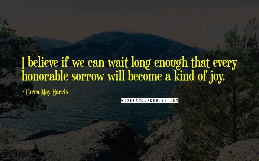 Corra May Harris quotes: I believe if we can wait long enough that every honorable sorrow will become a kind of joy.