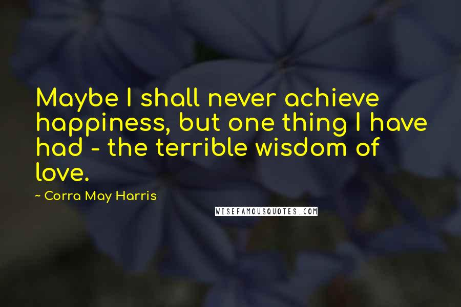 Corra May Harris quotes: Maybe I shall never achieve happiness, but one thing I have had - the terrible wisdom of love.