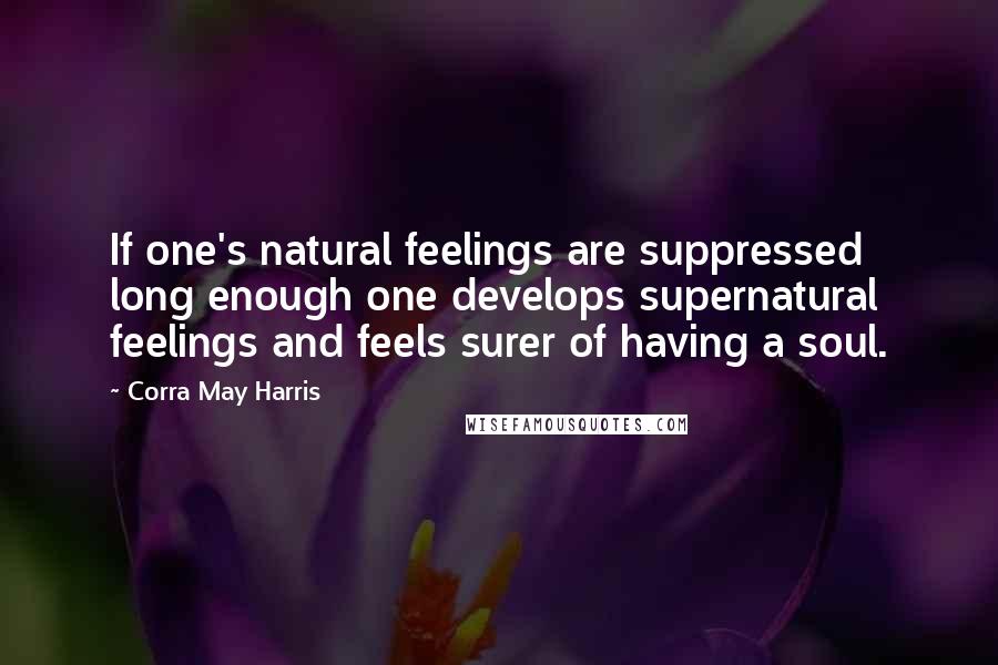 Corra May Harris quotes: If one's natural feelings are suppressed long enough one develops supernatural feelings and feels surer of having a soul.