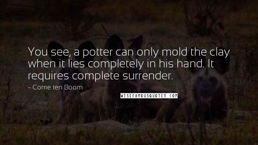 Corrie Ten Boom quotes: You see, a potter can only mold the clay when it lies completely in his hand. It requires complete surrender.