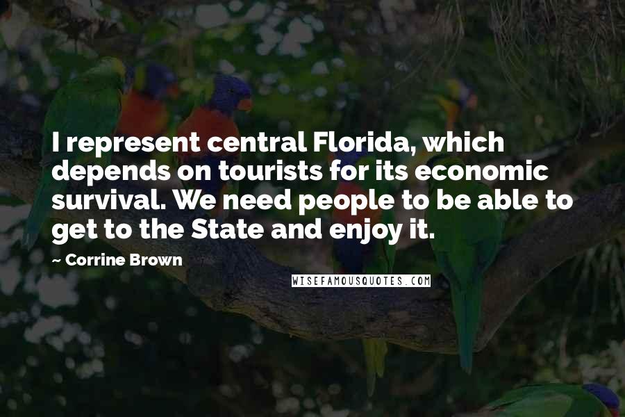 Corrine Brown quotes: I represent central Florida, which depends on tourists for its economic survival. We need people to be able to get to the State and enjoy it. Corrine Brown quotes: I represent central Florida, which depends on tourists for its economic survival. We need people to be able to get to the State and enjoy it.