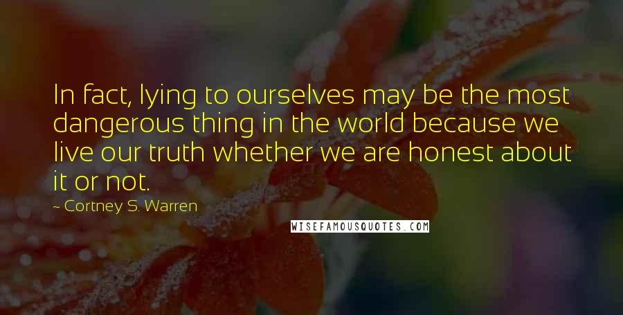 Cortney S. Warren quotes: In fact, lying to ourselves may be the most dangerous thing in the world because we live our truth whether we are honest about it or not.