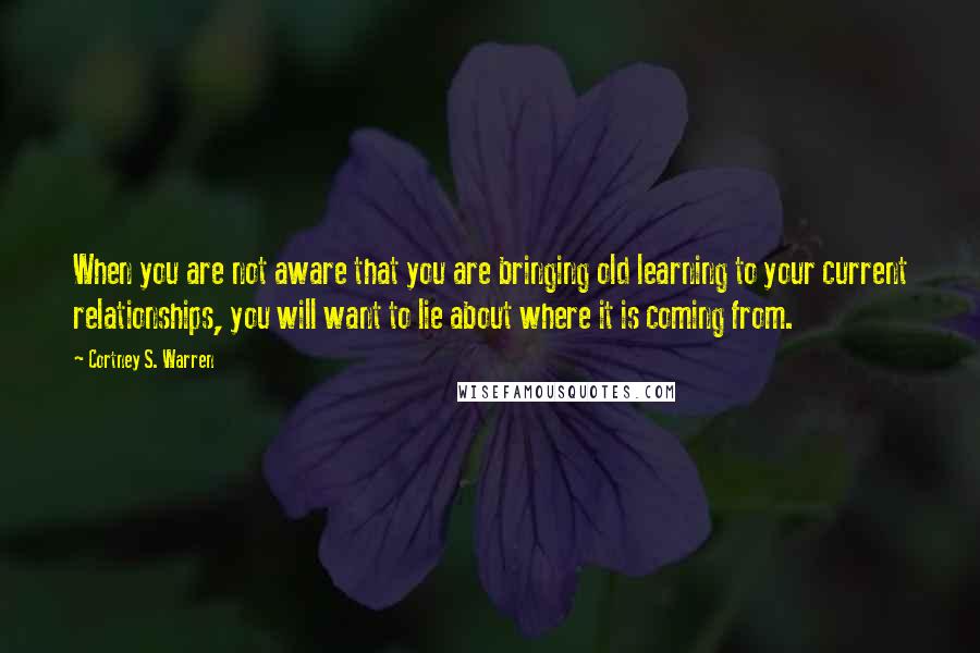 Cortney S. Warren quotes: When you are not aware that you are bringing old learning to your current relationships, you will want to lie about where it is coming from.