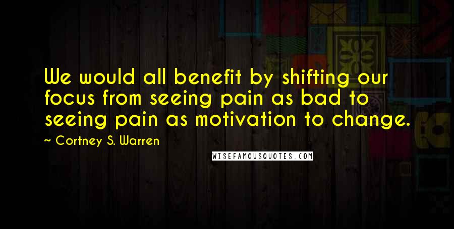 Cortney S. Warren quotes: We would all benefit by shifting our focus from seeing pain as bad to seeing pain as motivation to change.