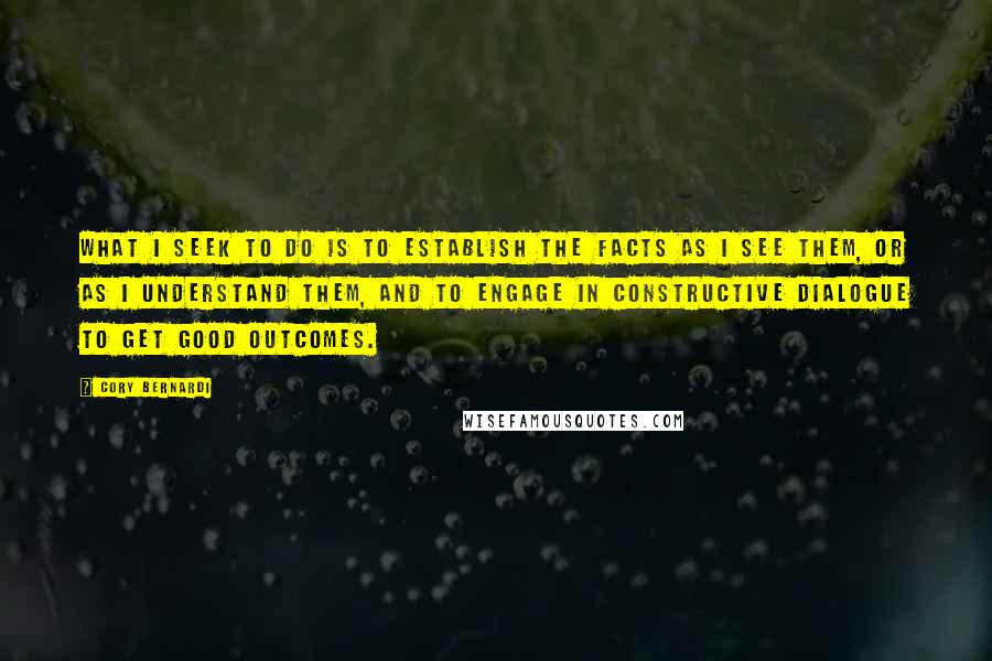 Cory Bernardi quotes: What I seek to do is to establish the facts as I see them, or as I understand them, and to engage in constructive dialogue to get good outcomes. Cory Bernardi quotes: What I seek to do is to establish the facts as I see them, or as I understand them, and to engage in constructive dialogue to get good outcomes.