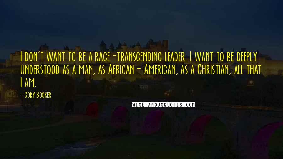 Cory Booker quotes: I don't want to be a race-transcending leader. I want to be deeply understood as a man, as African- American, as a Christian, all that I am. Cory Booker quotes: I don't want to be a race-transcending leader. I want to be deeply understood as a man, as African- American, as a Christian, all that I am.
