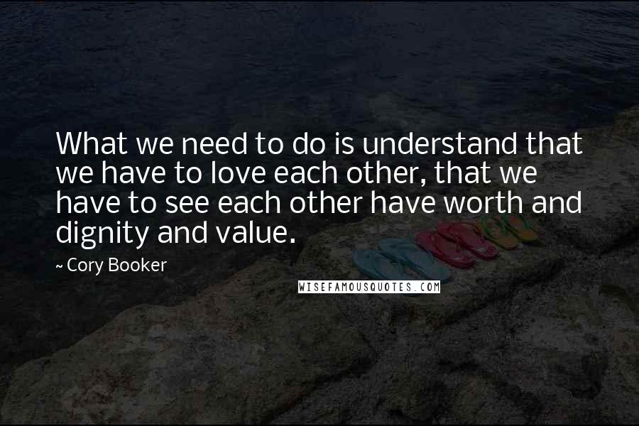 Cory Booker quotes: What we need to do is understand that we have to love each other, that we have to see each other have worth and dignity and value. Cory Booker quotes: What we need to do is understand that we have to love each other, that we have to see each other have worth and dignity and value.
