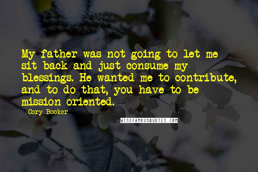 Cory Booker quotes: My father was not going to let me sit back and just consume my blessings. He wanted me to contribute, and to do that, you have to be mission-oriented. Cory Booker quotes: My father was not going to let me sit back and just consume my blessings. He wanted me to contribute, and to do that, you have to be mission-oriented.