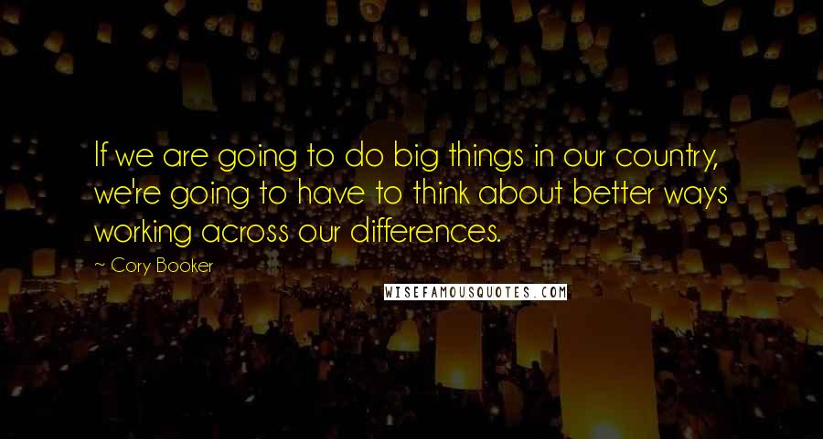 Cory Booker quotes: If we are going to do big things in our country, we're going to have to think about better ways working across our differences. Cory Booker quotes: If we are going to do big things in our country, we're going to have to think about better ways working across our differences.