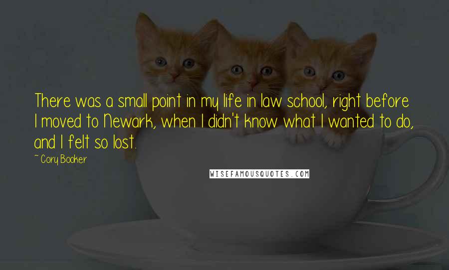 Cory Booker quotes: There was a small point in my life in law school, right before I moved to Newark, when I didn't know what I wanted to do, and I felt so Cory Booker quotes: There was a small point in my life in law school, right before I moved to Newark, when I didn't know what I wanted to do, and I felt so