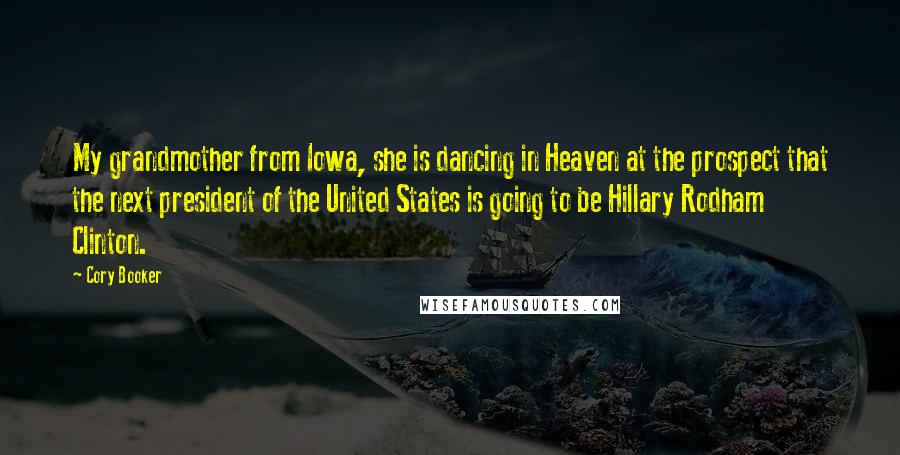 Cory Booker quotes: My grandmother from Iowa, she is dancing in Heaven at the prospect that the next president of the United States is going to be Hillary Rodham Clinton. Cory Booker quotes: My grandmother from Iowa, she is dancing in Heaven at the prospect that the next president of the United States is going to be Hillary Rodham Clinton.