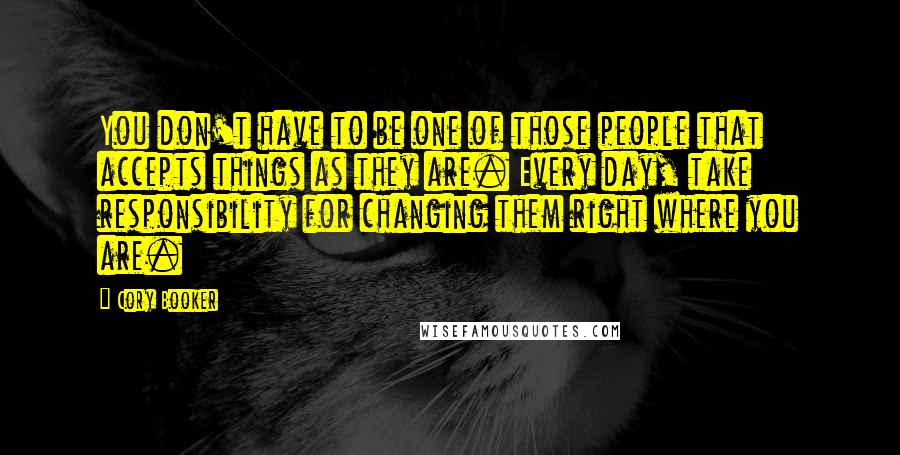 Cory Booker quotes: You don't have to be one of those people that accepts things as they are. Every day, take responsibility for changing them right where you are. Cory Booker quotes: You don't have to be one of those people that accepts things as they are. Every day, take responsibility for changing them right where you are.