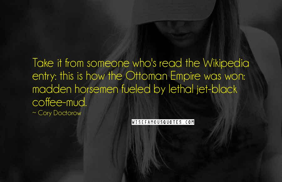 Cory Doctorow quotes: Take it from someone who's read the Wikipedia entry: this is how the Ottoman Empire was won: madden horsemen fueled by lethal jet-black coffee-mud. Cory Doctorow quotes: Take it from someone who's read the Wikipedia entry: this is how the Ottoman Empire was won: madden horsemen fueled by lethal jet-black coffee-mud.