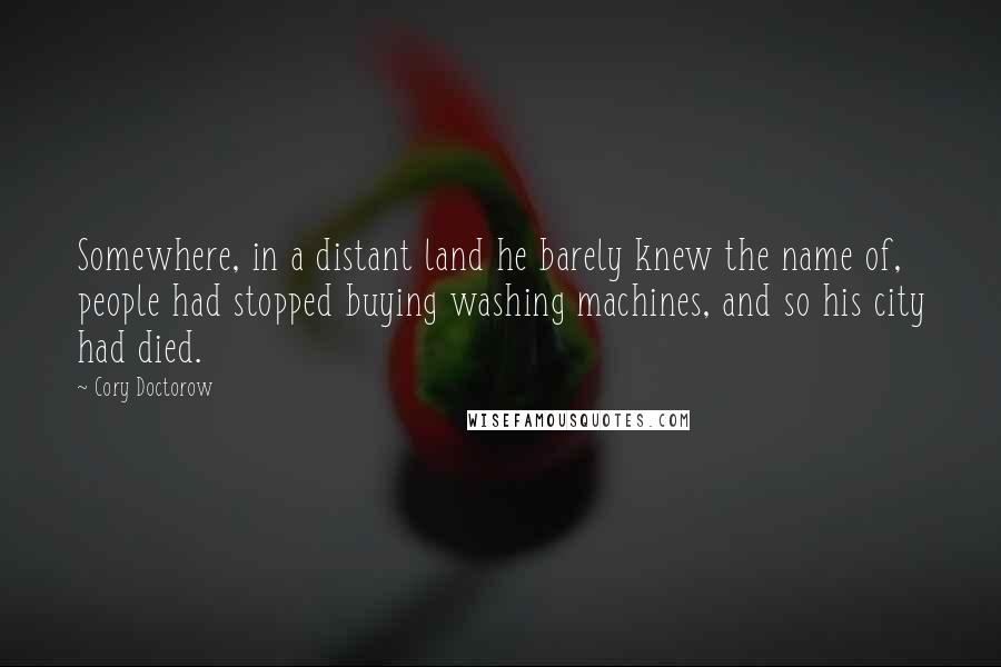 Cory Doctorow quotes: Somewhere, in a distant land he barely knew the name of, people had stopped buying washing machines, and so his city had died. Cory Doctorow quotes: Somewhere, in a distant land he barely knew the name of, people had stopped buying washing machines, and so his city had died.