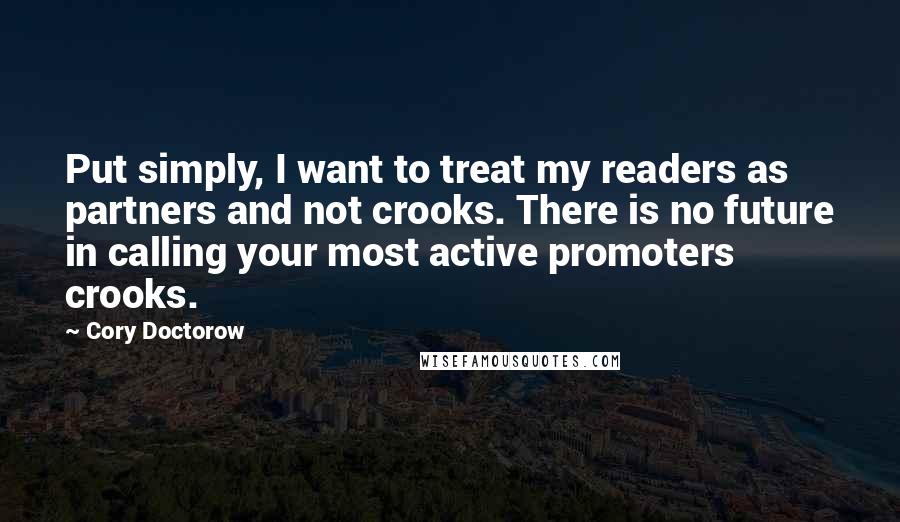 Cory Doctorow quotes: Put simply, I want to treat my readers as partners and not crooks. There is no future in calling your most active promoters crooks. Cory Doctorow quotes: Put simply, I want to treat my readers as partners and not crooks. There is no future in calling your most active promoters crooks.