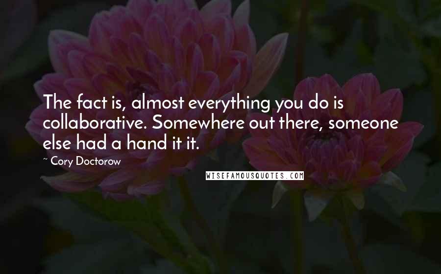 Cory Doctorow quotes: The fact is, almost everything you do is collaborative. Somewhere out there, someone else had a hand it it. Cory Doctorow quotes: The fact is, almost everything you do is collaborative. Somewhere out there, someone else had a hand it it.