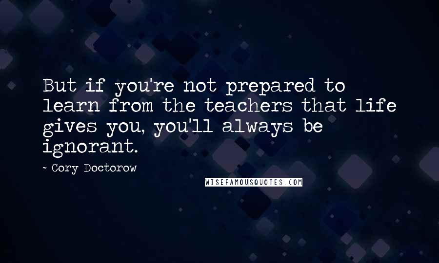 Cory Doctorow quotes: But if you're not prepared to learn from the teachers that life gives you, you'll always be ignorant.