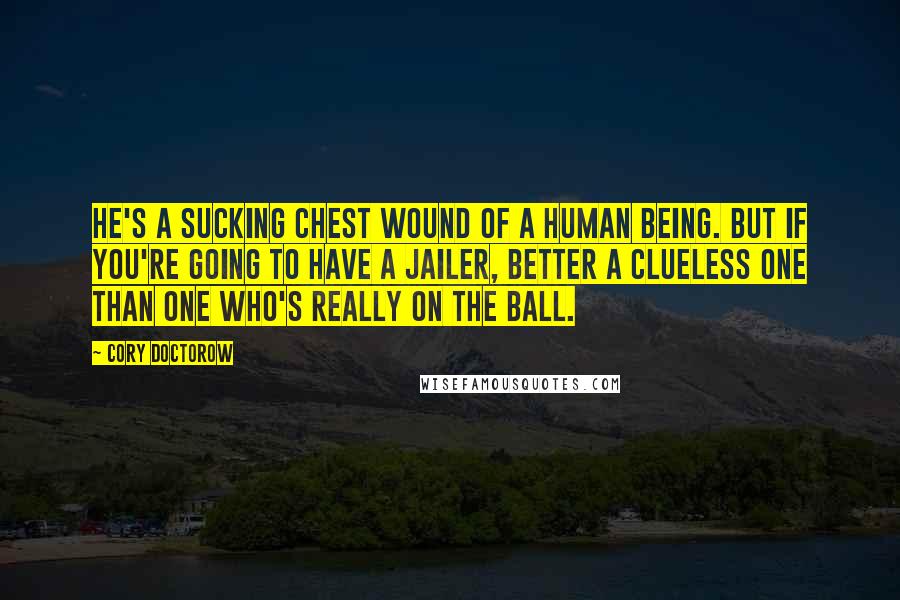 Cory Doctorow quotes: He's a sucking chest wound of a human being. But if you're going to have a jailer, better a clueless one than one who's really on the ball. Cory Doctorow quotes: He's a sucking chest wound of a human being. But if you're going to have a jailer, better a clueless one than one who's really on the ball.