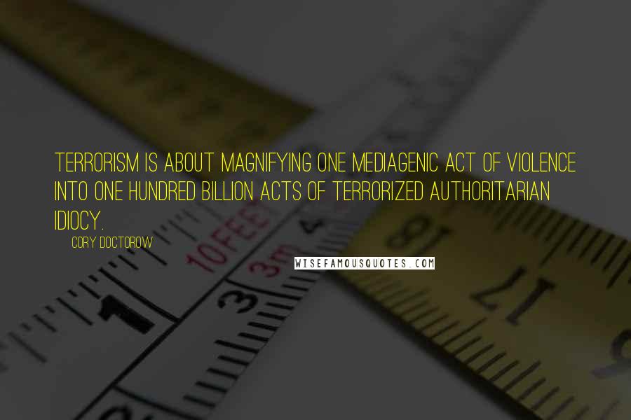 Cory Doctorow quotes: Terrorism is about magnifying one mediagenic act of violence into one hundred billion acts of terrorized authoritarian idiocy. Cory Doctorow quotes: Terrorism is about magnifying one mediagenic act of violence into one hundred billion acts of terrorized authoritarian idiocy.