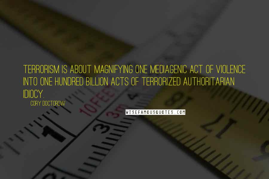 Cory Doctorow quotes: Terrorism is about magnifying one mediagenic act of violence into one hundred billion acts of terrorized authoritarian idiocy.