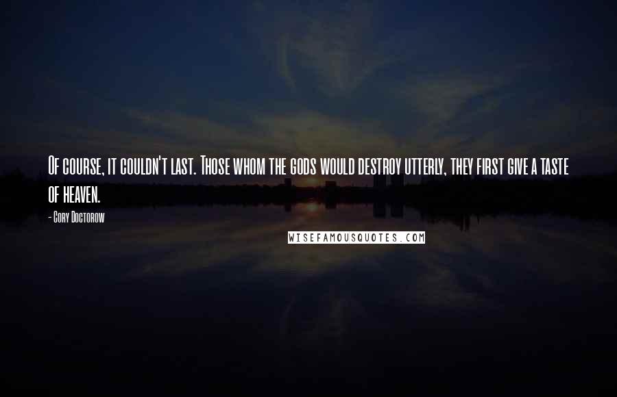 Cory Doctorow quotes: Of course, it couldn't last. Those whom the gods would destroy utterly, they first give a taste of heaven. Cory Doctorow quotes: Of course, it couldn't last. Those whom the gods would destroy utterly, they first give a taste of heaven.