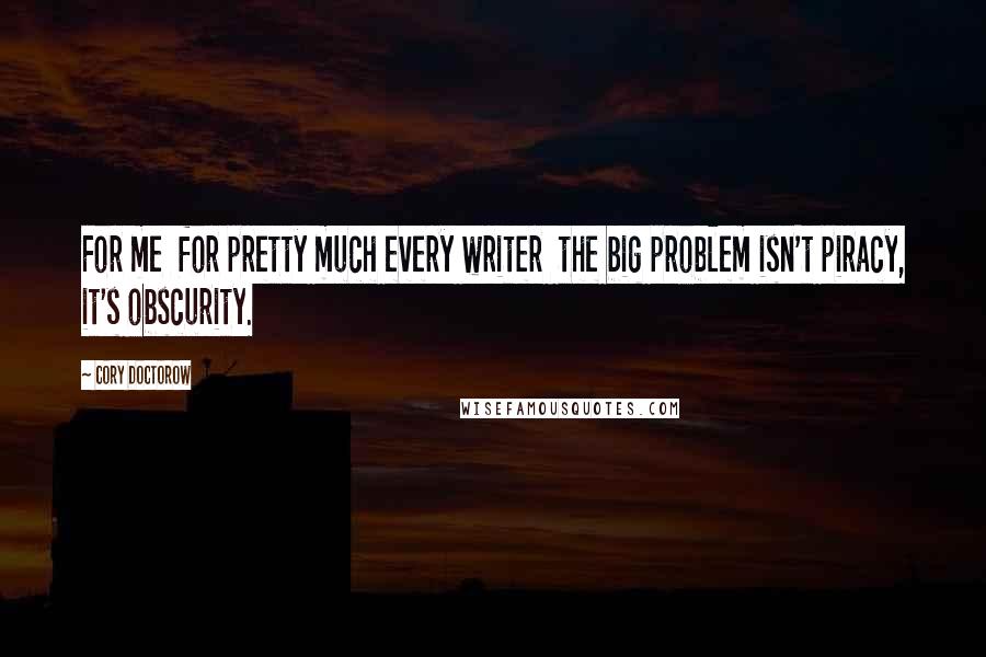 Cory Doctorow quotes: For me for pretty much every writer the big problem isn't piracy, it's obscurity.