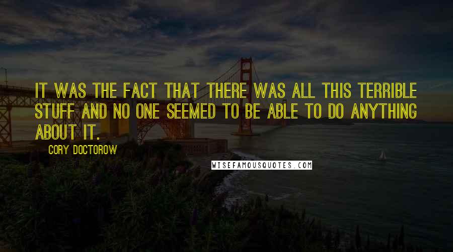 Cory Doctorow quotes: It was the fact that there was all this terrible stuff and no one seemed to be able to do anything about it. Cory Doctorow quotes: It was the fact that there was all this terrible stuff and no one seemed to be able to do anything about it.