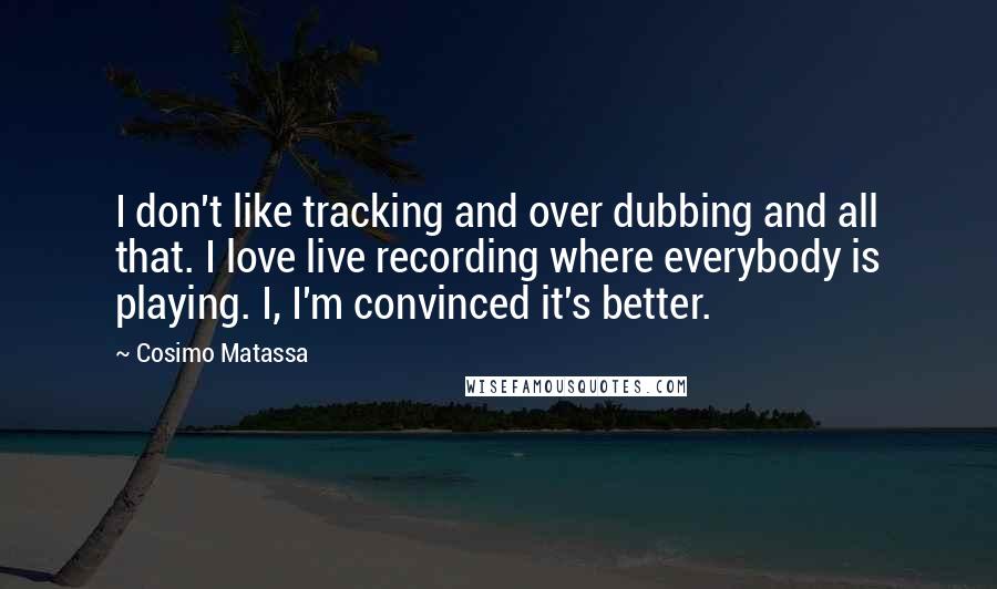 Cosimo Matassa quotes: I don't like tracking and over dubbing and all that. I love live recording where everybody is playing. I, I'm convinced it's better.