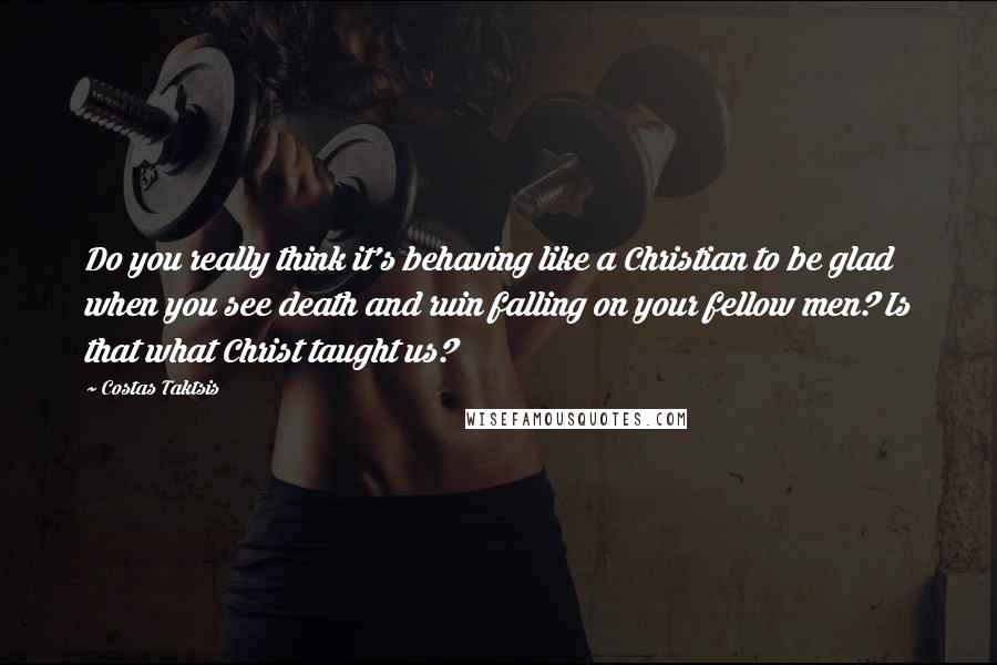 Costas Taktsis quotes: Do you really think it's behaving like a Christian to be glad when you see death and ruin falling on your fellow men? Is that what Christ taught us?
