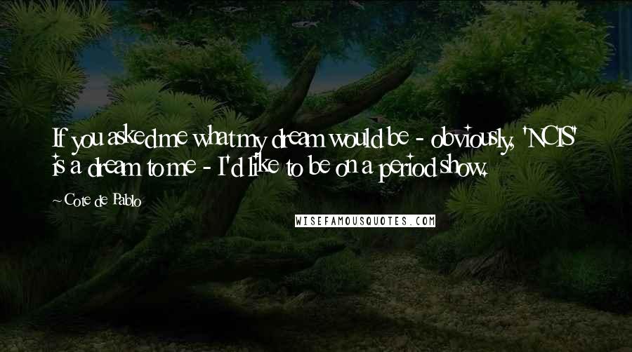 Cote De Pablo quotes: If you asked me what my dream would be - obviously, 'NCIS' is a dream to me - I'd like to be on a period show.