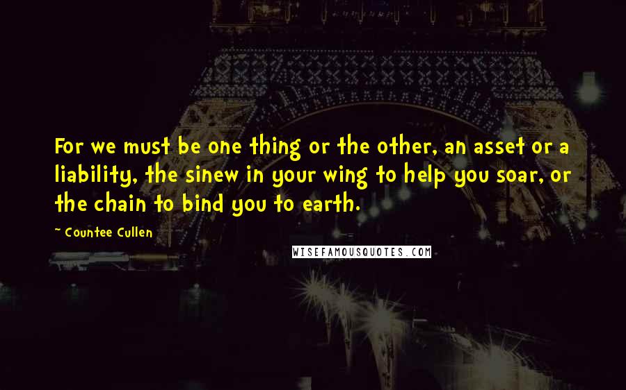 Countee Cullen quotes: For we must be one thing or the other, an asset or a liability, the sinew in your wing to help you soar, or the chain to bind you to Countee Cullen quotes: For we must be one thing or the other, an asset or a liability, the sinew in your wing to help you soar, or the chain to bind you to