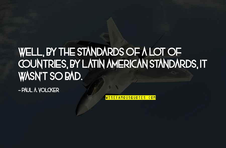Countries In Latin Quotes By Paul A. Volcker: Well, by the standards of a lot of Countries In Latin Quotes By Paul A. Volcker: Well, by the standards of a lot of