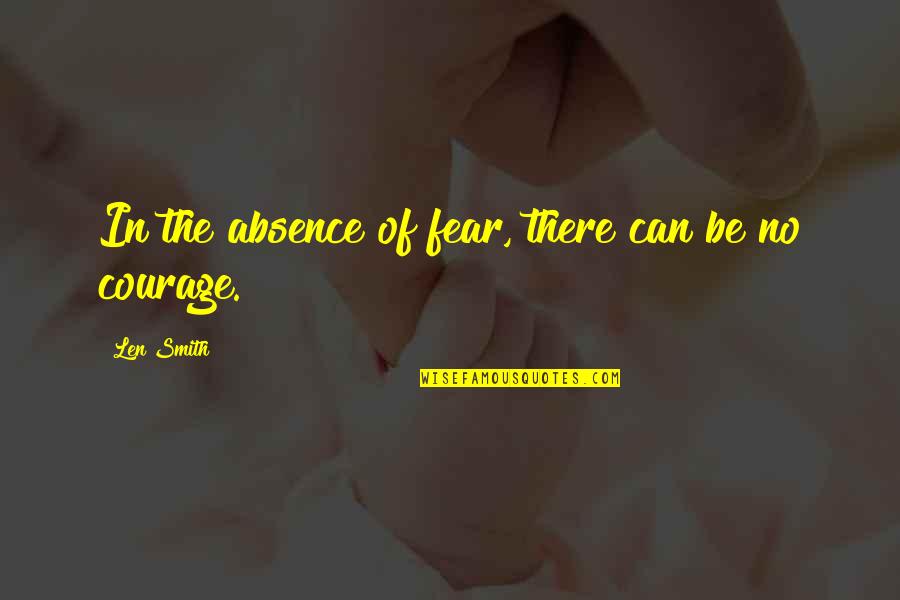 'courage Is Not The Absence Of Fear' Quotes By Len Smith: In the absence of fear, there can be