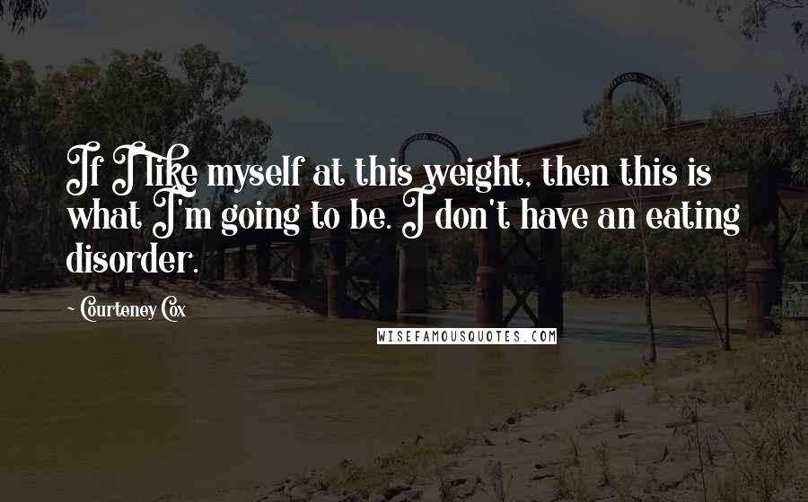 Courteney Cox quotes: If I like myself at this weight, then this is what I'm going to be. I don't have an eating disorder. Courteney Cox quotes: If I like myself at this weight, then this is what I'm going to be. I don't have an eating disorder.