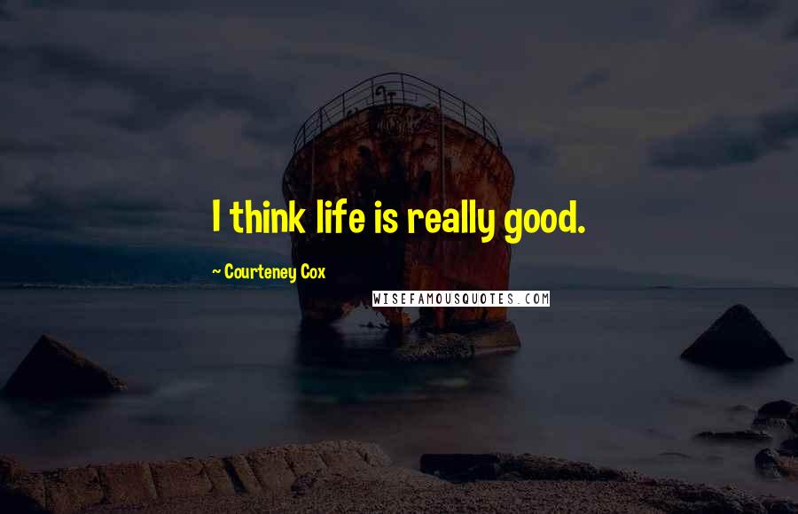 Courteney Cox quotes: I think life is really good.